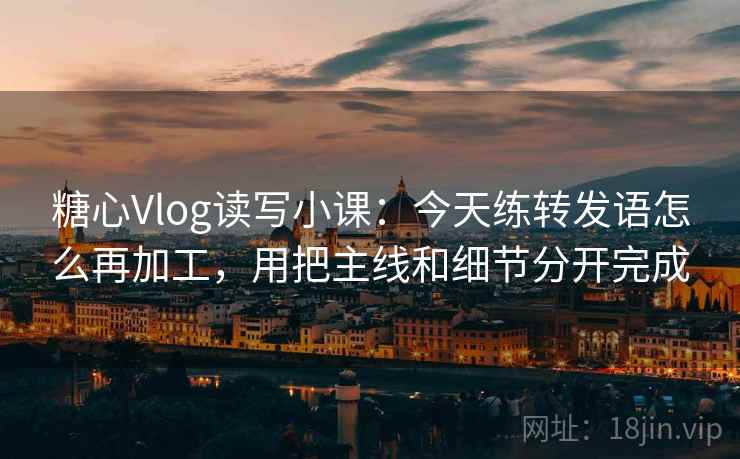 糖心Vlog读写小课：今天练转发语怎么再加工，用把主线和细节分开完成