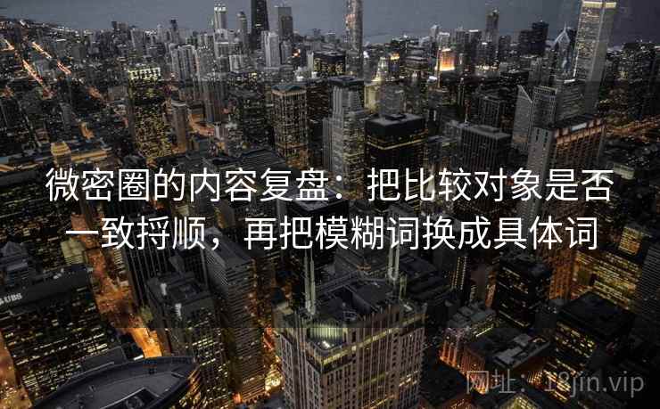 微密圈的内容复盘：把比较对象是否一致捋顺，再把模糊词换成具体词