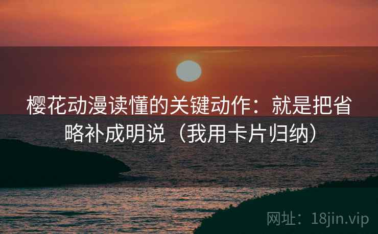 樱花动漫读懂的关键动作：就是把省略补成明说（我用卡片归纳）