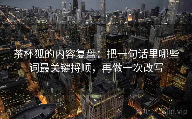 茶杯狐的内容复盘：把一句话里哪些词最关键捋顺，再做一次改写