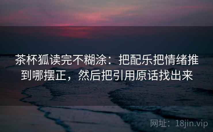 茶杯狐读完不糊涂：把配乐把情绪推到哪摆正，然后把引用原话找出来