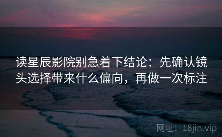 读星辰影院别急着下结论：先确认镜头选择带来什么偏向，再做一次标注