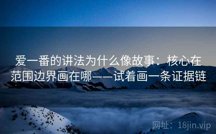 爱一番的讲法为什么像故事：核心在范围边界画在哪——试着画一条证据链